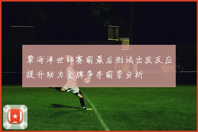 覃海洋世锦赛前最后测试出发反应提升助力金牌争夺前景分析