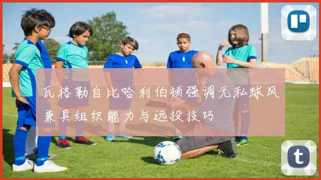 瓦格勒自比哈利伯顿强调无私球风兼具组织能力与远投技巧