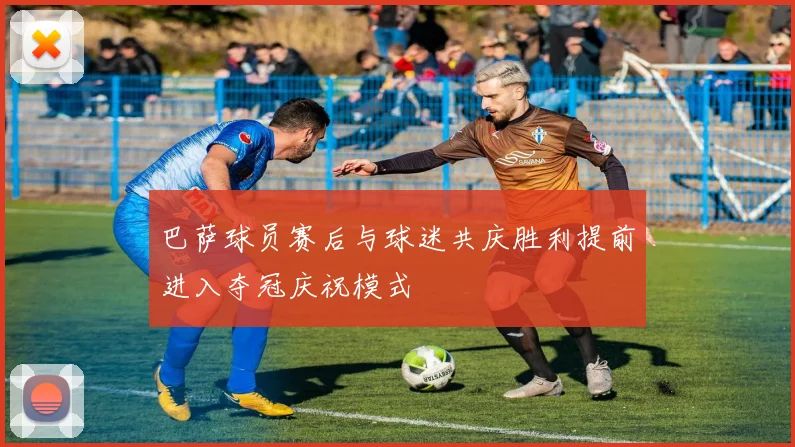 巴萨球员赛后与球迷共庆胜利提前进入夺冠庆祝模式