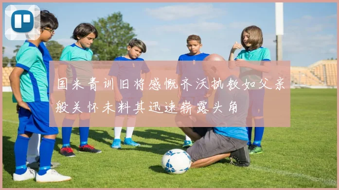 国米青训旧将感慨齐沃执教如父亲般关怀未料其迅速崭露头角