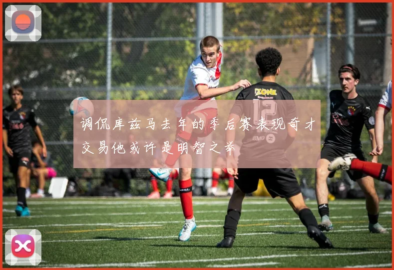 调侃库兹马去年的季后赛表现奇才交易他或许是明智之举