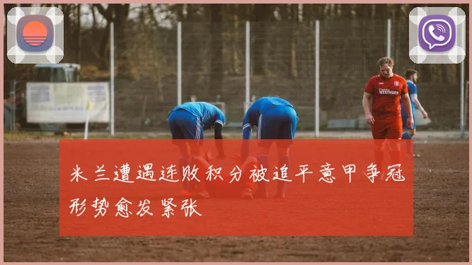 米兰遭遇连败积分被追平意甲争冠形势愈发紧张