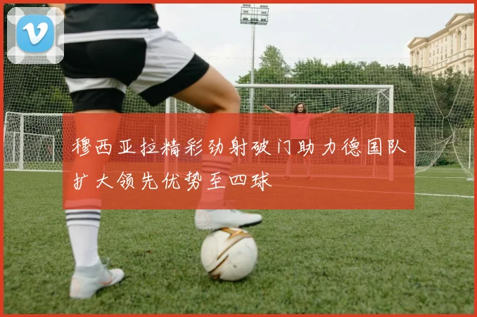 穆西亚拉精彩劲射破门助力德国队扩大领先优势至四球