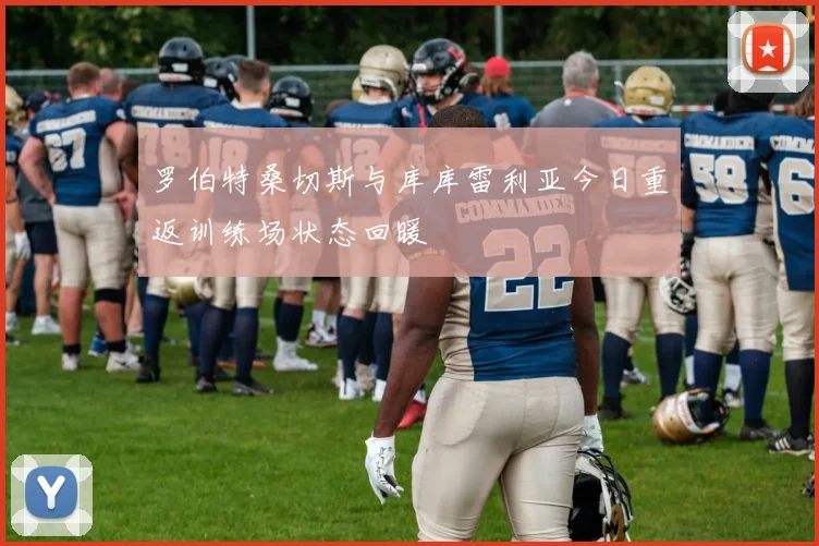 罗伯特桑切斯与库库雷利亚今日重返训练场状态回暖