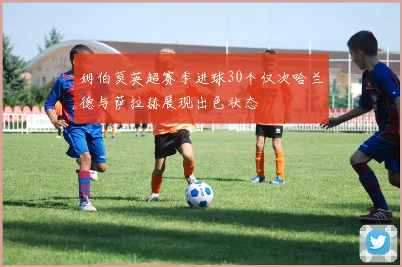 姆伯莫英超赛季进球30个仅次哈兰德与萨拉赫展现出色状态