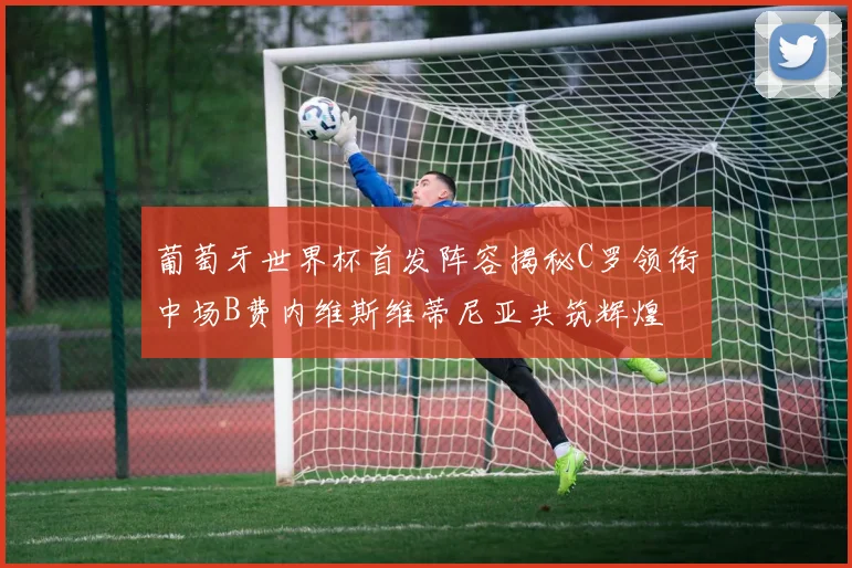葡萄牙世界杯首发阵容揭秘C罗领衔中场B费内维斯维蒂尼亚共筑辉煌