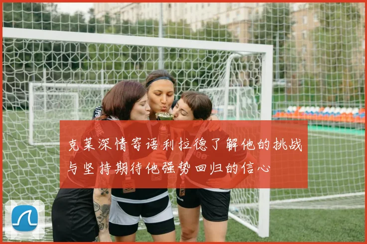 克莱深情寄语利拉德了解他的挑战与坚持期待他强势回归的信心