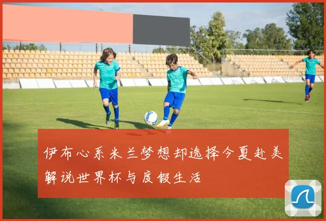 伊布心系米兰梦想却选择今夏赴美解说世界杯与度假生活