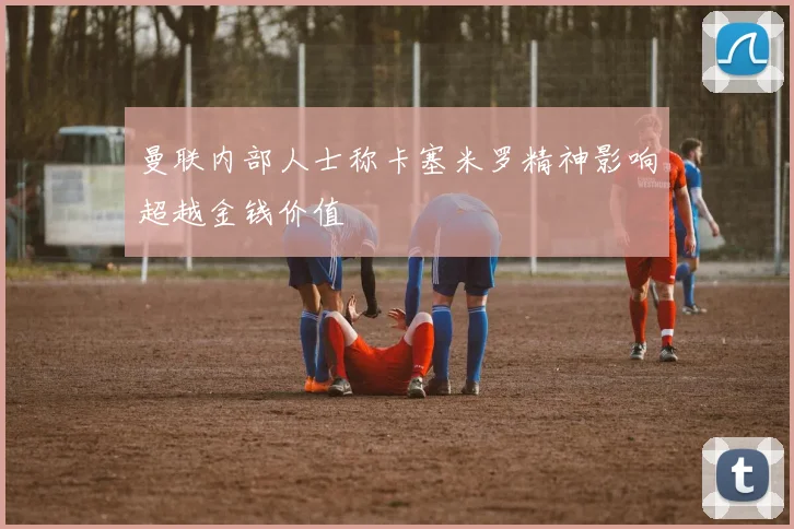 曼联内部人士称卡塞米罗精神影响超越金钱价值