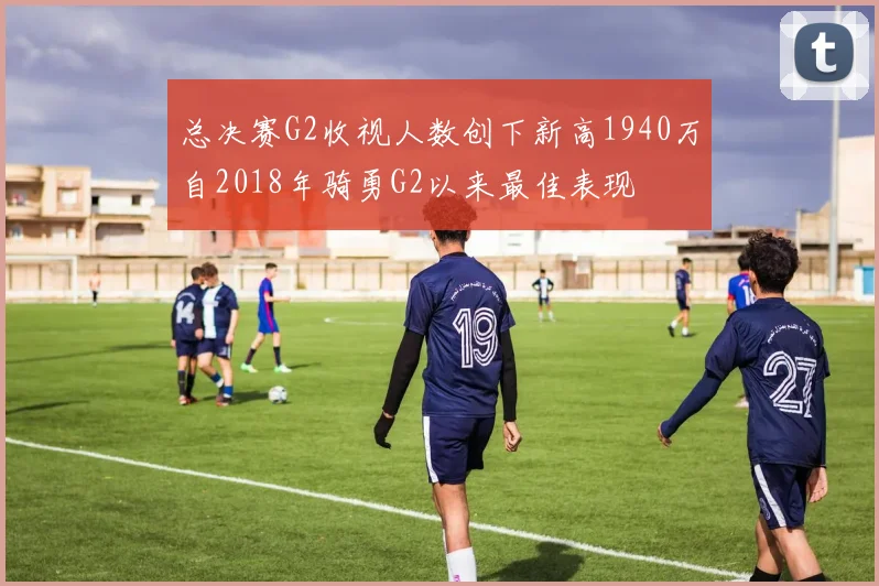 总决赛G2收视人数创下新高1940万自2018年骑勇G2以来最佳表现